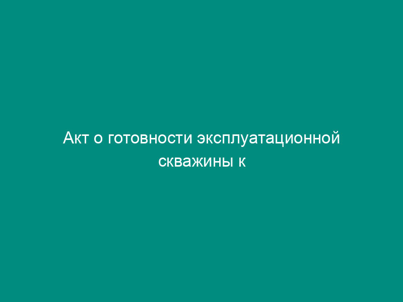 Акт о готовности эксплуатационной скважины к проведению геофизических исследований и работ с использованием радионуклидных источников