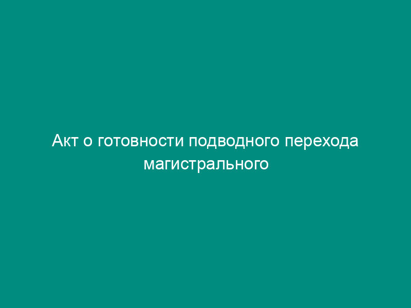 Акт о готовности подводного перехода магистрального газопровода к эксплуатации после капитального ремонта