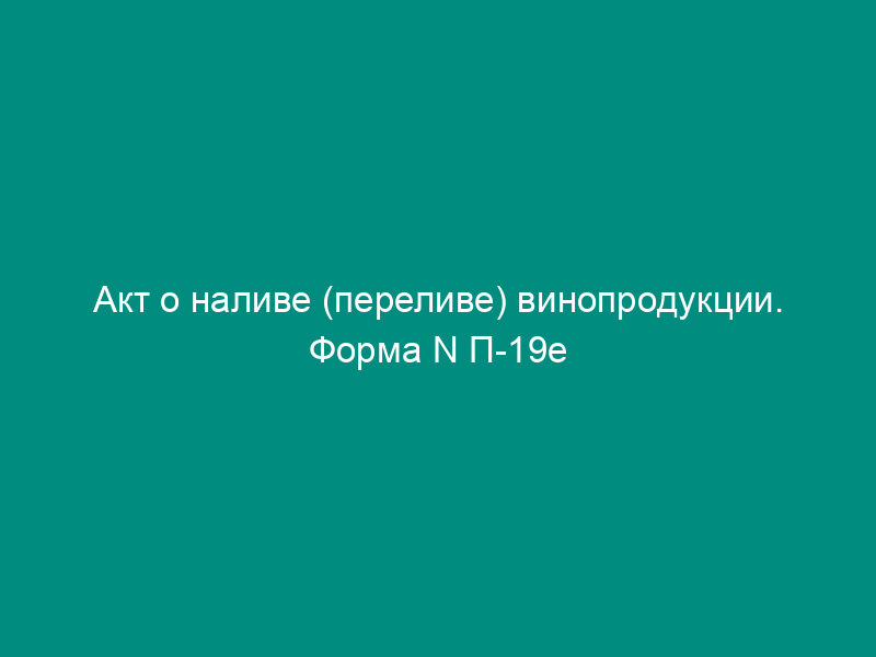 Акт о наливе (переливе) винопродукции. Форма N П-19е