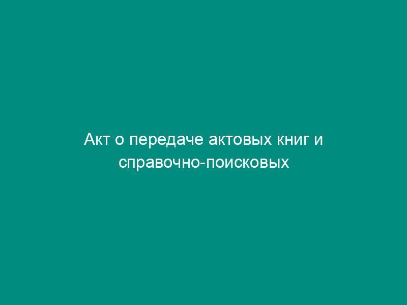 Акт о передаче актовых книг и справочно-поисковых материалов к ним в орган ЗАГСа субъекта Российской Федерации