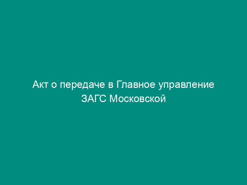 Акт о передаче в Главное управление ЗАГС Московской области вторых экземпляров записей актов гражданского состояния