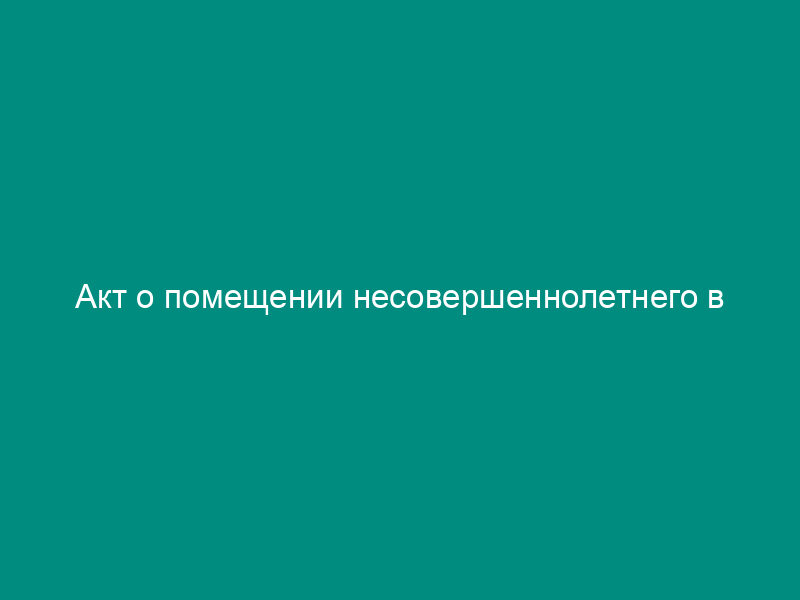 Акт о помещении несовершеннолетнего в специализированное учреждение для несовершеннолетних, нуждающихся в социальной реабилитации