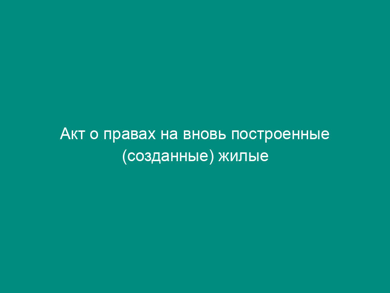 Акт о правах на вновь построенные (созданные) жилые дома, жилые помещения города Москвы