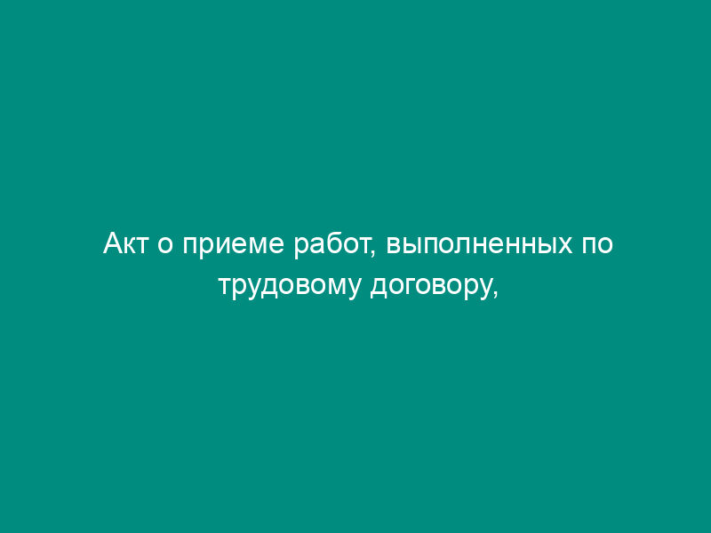 Акт о приеме работ, выполненных по трудовому договору, заключенному на время выполнения определенной работы. Унифицированная форма N Т-73