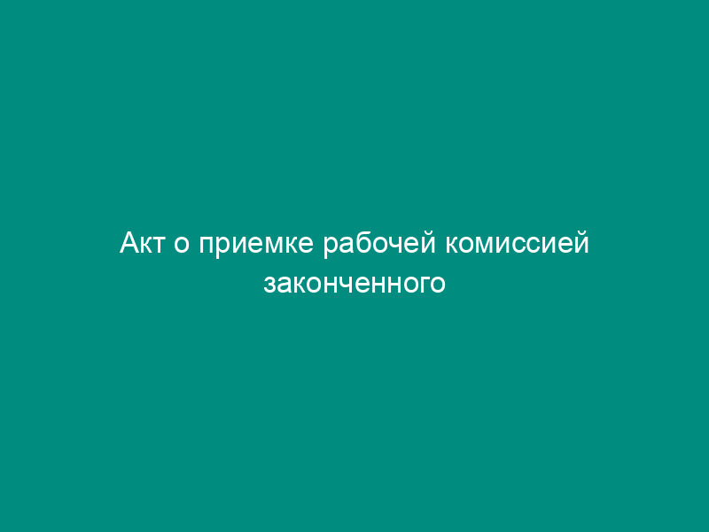 Акт о приемке рабочей комиссией законченного капитальным ремонтом объекта социальной сферы