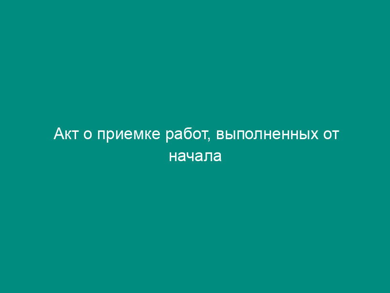 Акт о приемке работ, выполненных от начала строительства