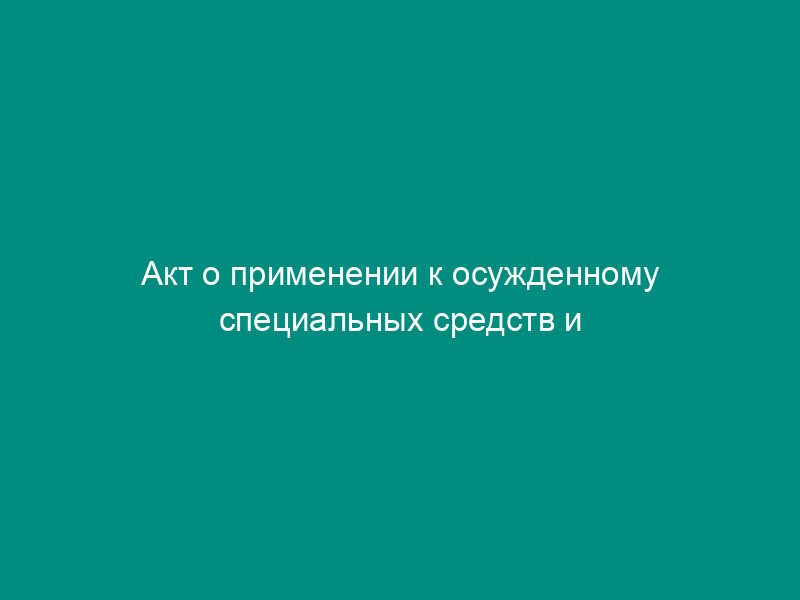 Акт о применении к осужденному специальных средств и газового оружия (приложение к документации оперативного дежурного воспитательной колонии)