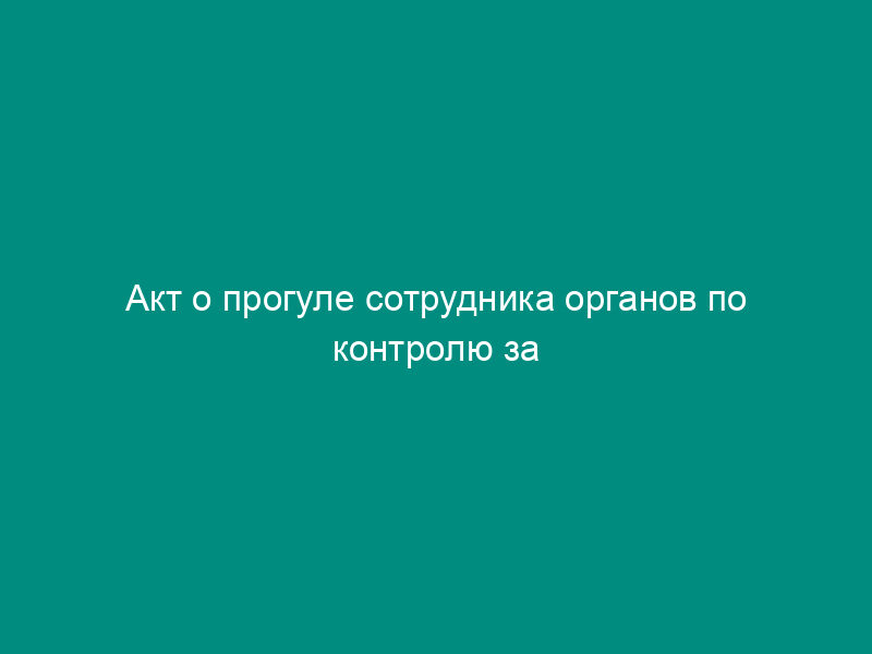 Акт о прогуле сотрудника органов по контролю за оборотом наркотических средств и психотропных веществ (образец)