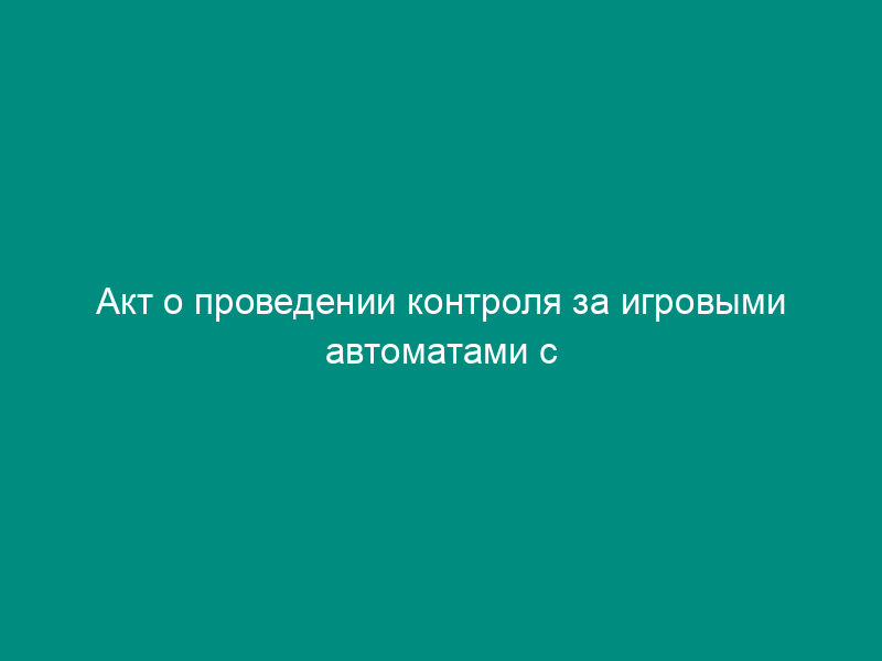 Акт о проведении контроля за игровыми автоматами с денежным выигрышем