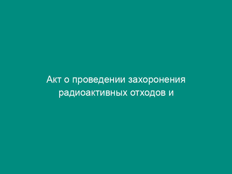 Акт о проведении захоронения радиоактивных отходов и загрязненного оборудования и имущества