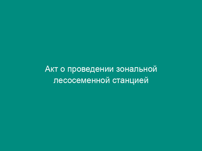 Акт о проведении зональной лесосеменной станцией экспертизы заявки и проверки возможности определения посевных качеств семян лесных растений посевного назначения