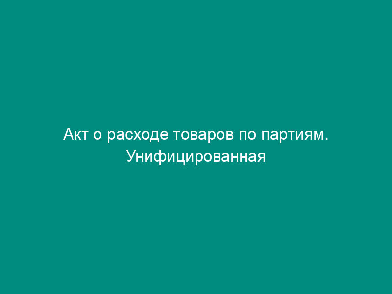 Акт о расходе товаров по партиям. Унифицированная форма N МХ-12