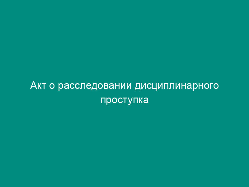 Акт о расследовании дисциплинарного проступка работника