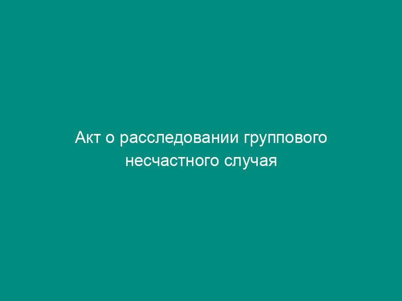 Акт о расследовании группового несчастного случая (тяжелого несчастного случая, несчастного случая со смертельным исходом). Форма N 4