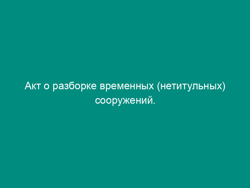 Акт о разборке временных (нетитульных) сооружений. Унифицированная форма N КС-9