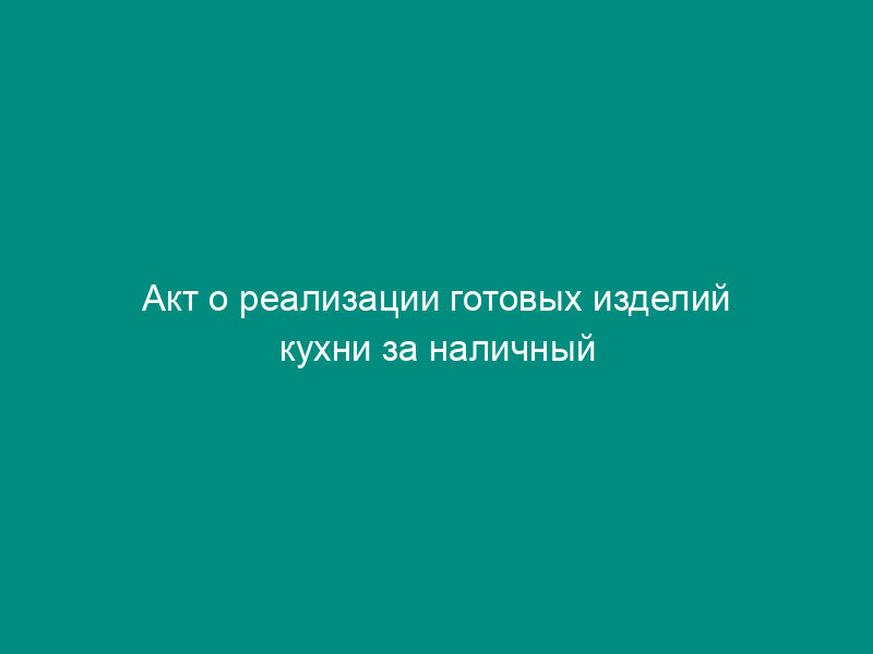 Акт о реализации готовых изделий кухни за наличный расчет. Унифицированная форма N ОП-12