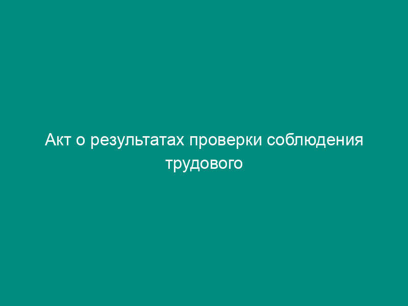 Акт о результатах проверки соблюдения трудового законодательства и иных нормативных правовых актов, содержащих нормы трудового права. Форма N 1-ГИТ