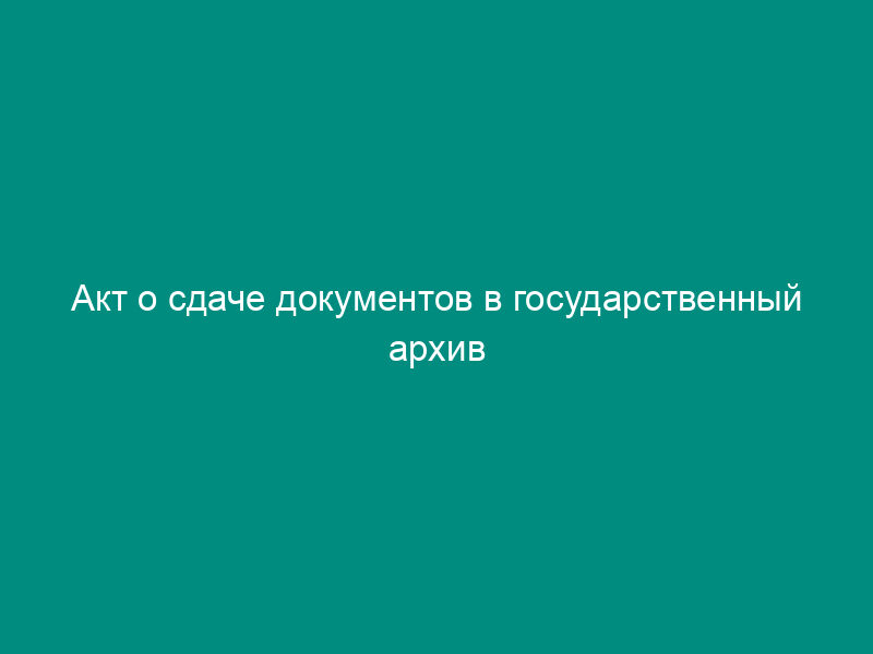 Акт о сдаче документов в государственный архив