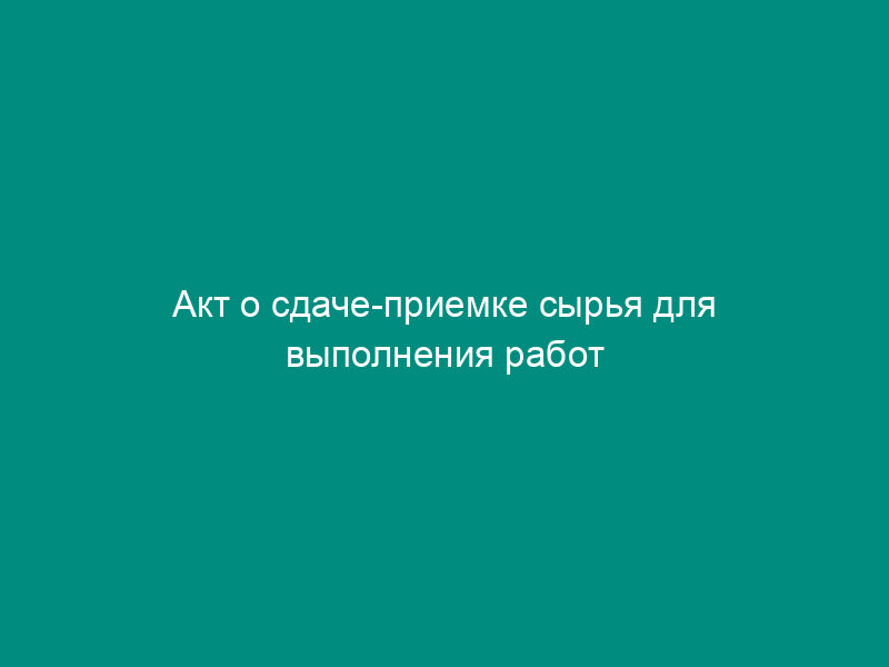 Акт о сдаче-приемке сырья для выполнения работ (приложение к договору подряда на переработку сырья)