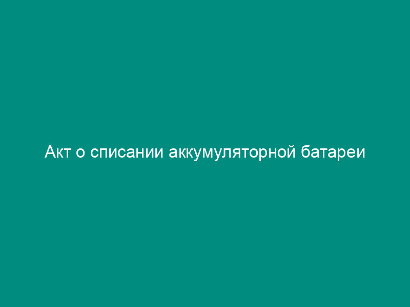Акт о списании аккумуляторной батареи автотранспортных средств и автопогрузчиков (рекомендуемая форма)