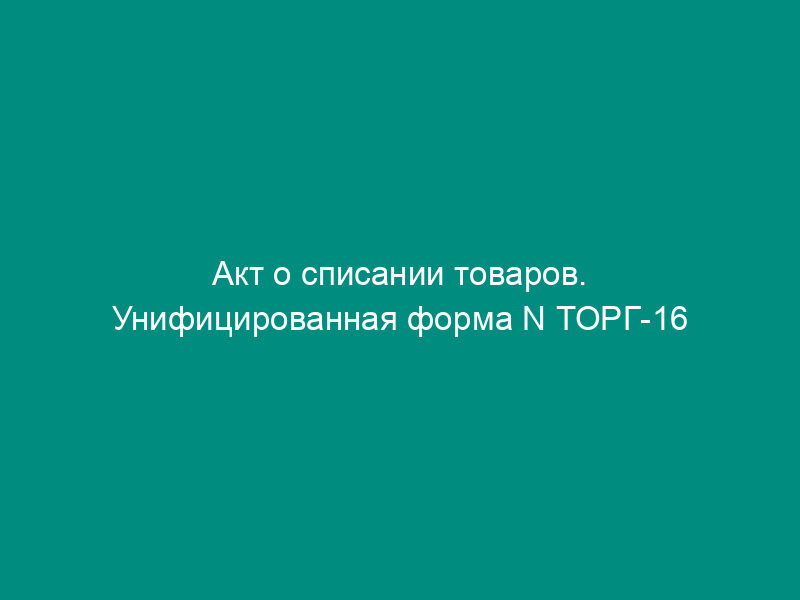 Акт о списании товаров. Унифицированная форма N ТОРГ-16