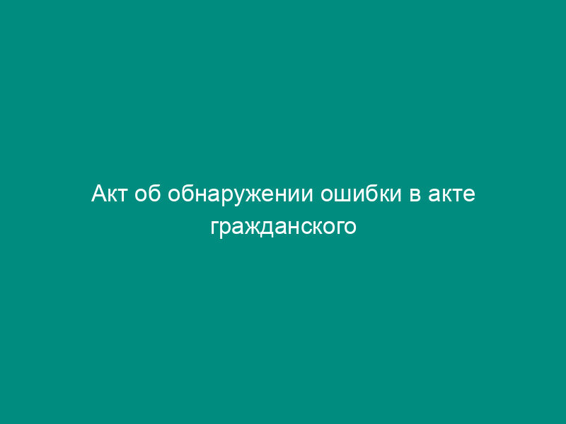 Акт об обнаружении ошибки в акте гражданского состояния при приеме на хранение в органы записи актов гражданского состояния на территории Российской Федерации