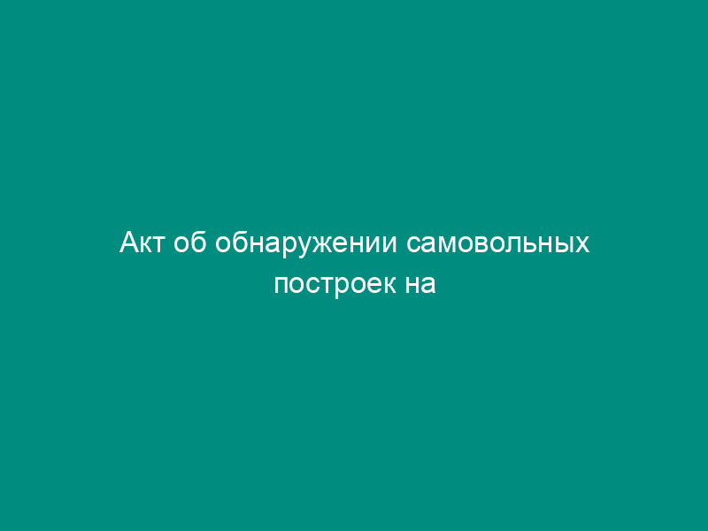 Акт об обнаружении самовольных построек на территории города Чехова Московской области