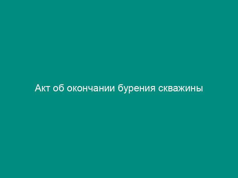 Акт об окончании бурения скважины