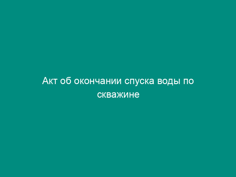 Акт об окончании спуска воды по скважине