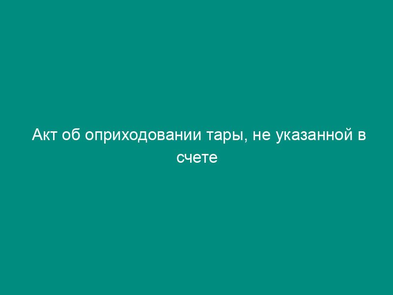 Акт об оприходовании тары, не указанной в счете поставщика. Специализированная форма N 4-ОН