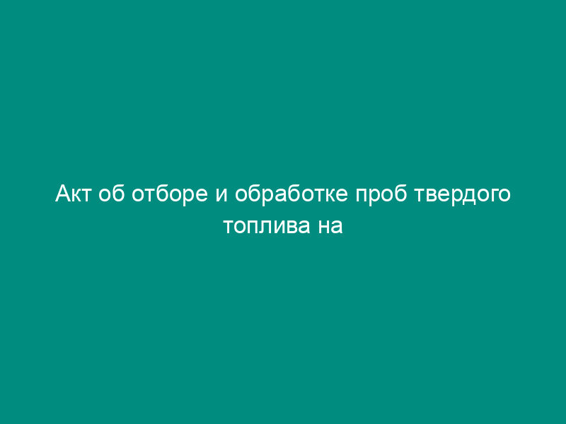 Акт об отборе и обработке проб твердого топлива на тепловых электростанциях (приложение к претензии о возмещении стоимости недостающего твердого топлива)