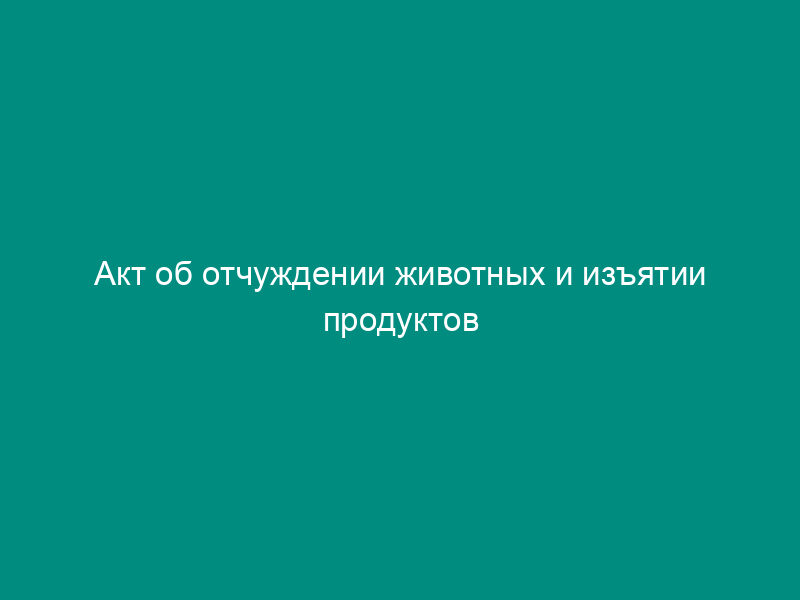 Акт об отчуждении животных и изъятии продуктов животноводства при ликвидации очагов особо опасных болезней животных