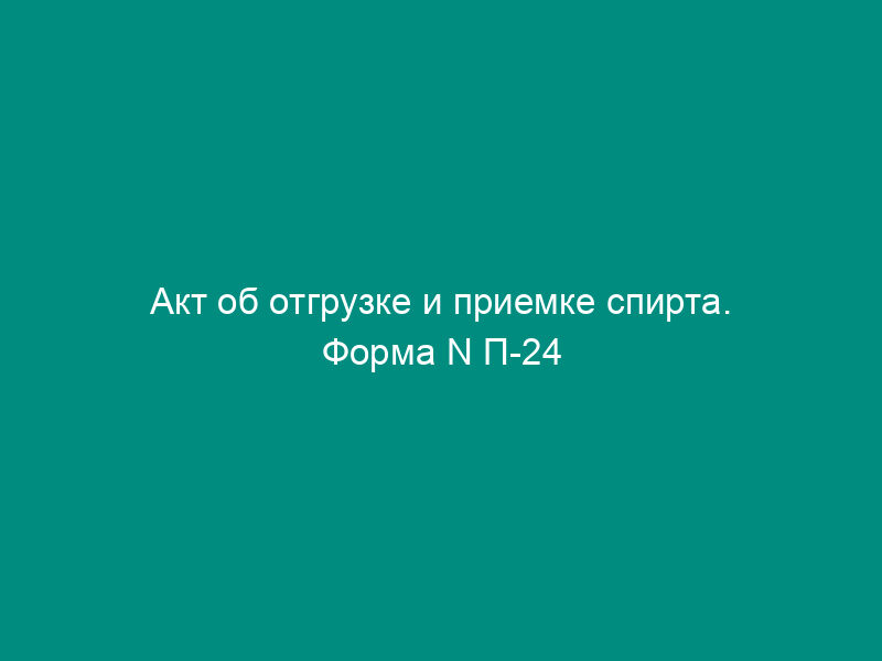 Акт об отгрузке и приемке спирта. Форма N П-24