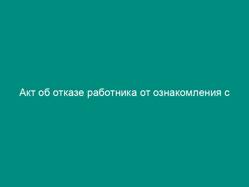 Акт об отказе работника от ознакомления с уведомлением о предстоящем увольнении в связи с сокращением численности работников (пример)