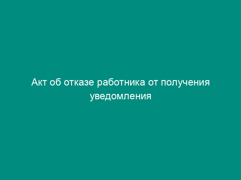 Акт об отказе работника от получения уведомления (примерная форма)