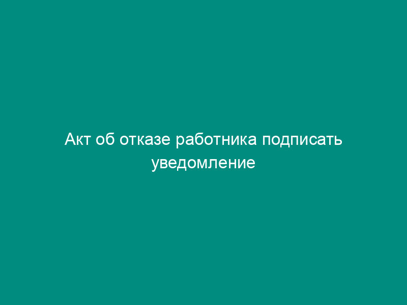 Акт об отказе работника подписать уведомление