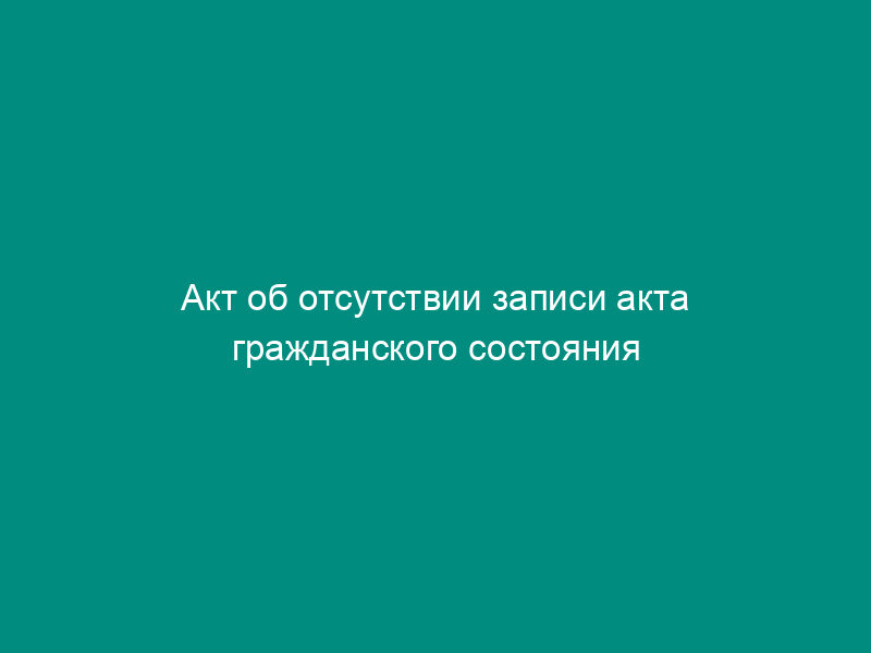 Акт об отсутствии записи акта гражданского состояния при приеме на хранение в органы записи актов гражданского состояния на территории Российской Федерации
