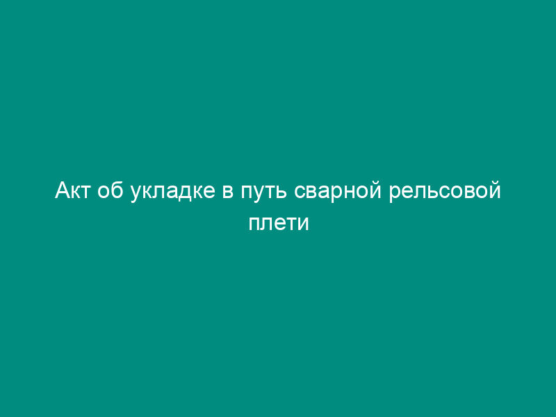Акт об укладке в путь сварной рельсовой плети