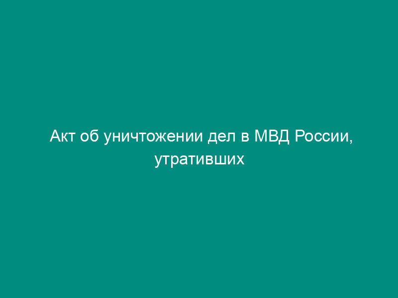 Акт об уничтожении дел в МВД России, утративших практическое значение и не имеющих научной и исторической ценности