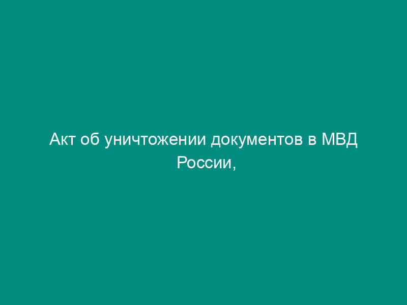 Акт об уничтожении документов в МВД России, утративших практическое значение и не имеющих научной и исторической ценности