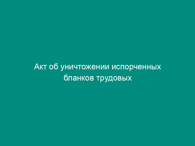 Акт об уничтожении испорченных бланков трудовых книжек