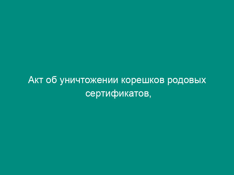 Акт об уничтожении корешков родовых сертификатов, срок хранения которых истек