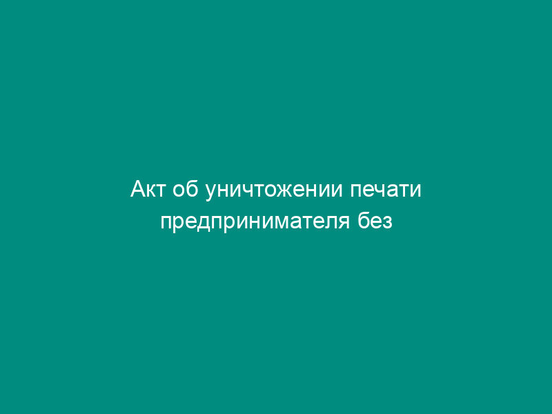 Акт об уничтожении печати предпринимателя без образования юридического лица