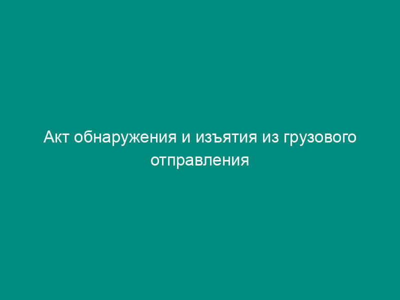 Акт обнаружения и изъятия из грузового отправления воздушного судна при производстве досмотра запрещенных к перевозке опасных грузов, предметов или веществ