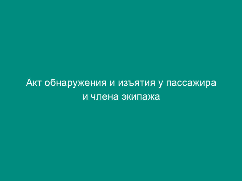Акт обнаружения и изъятия у пассажира и члена экипажа воздушного судна при производстве досмотра запрещенных к перевозке опасных грузов, предметов или веществ