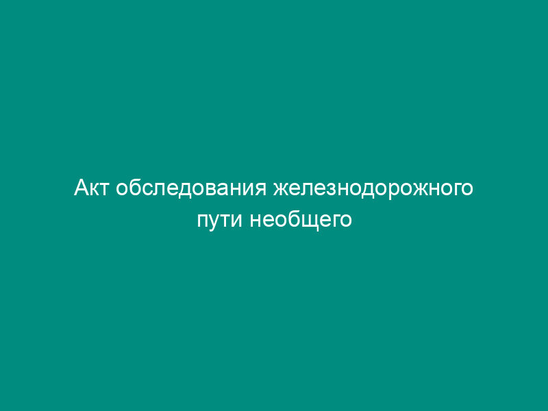 Акт обследования железнодорожного пути необщего пользования (образец)