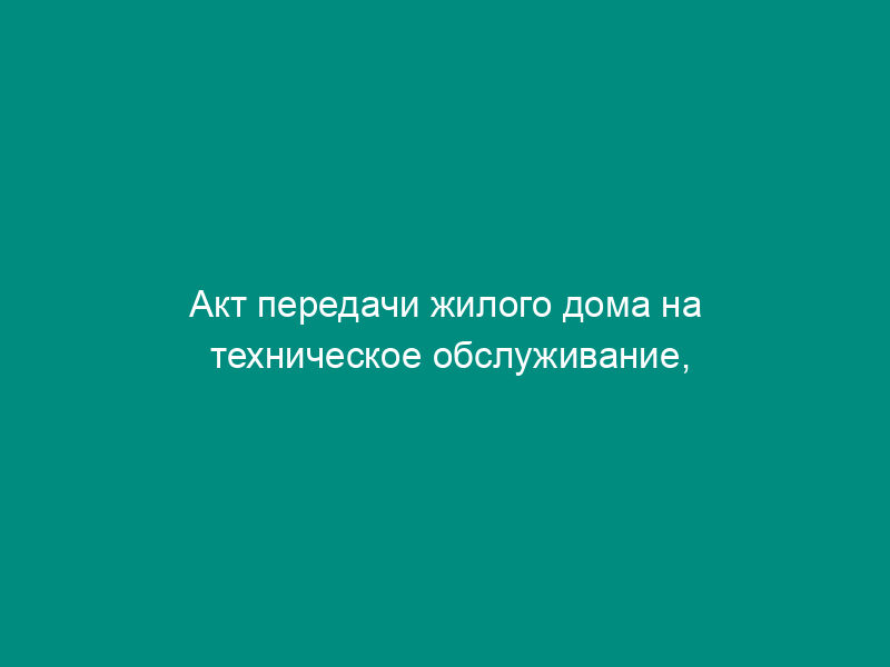 Акт передачи жилого дома на техническое обслуживание, текущий ремонт и санитарное содержание
