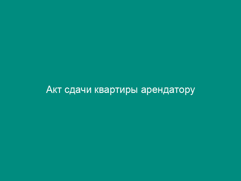 Акт сдачи квартиры арендатору