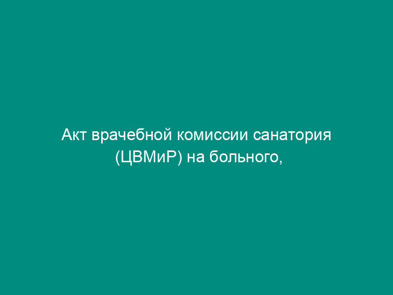 Акт врачебной комиссии санатория (ЦВМиР) на больного, имеющего противопоказания для санаторно-курортного лечения