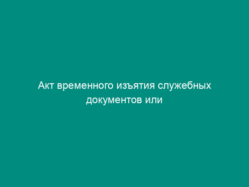 Акт временного изъятия служебных документов или имущества на период проведения служебной проверки в таможенных органах Российской Федерации (образец)
